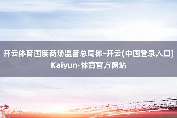 开云体育　　国度商场监管总局称-开云(中国登录入口)Kaiyun·体育官方网站
