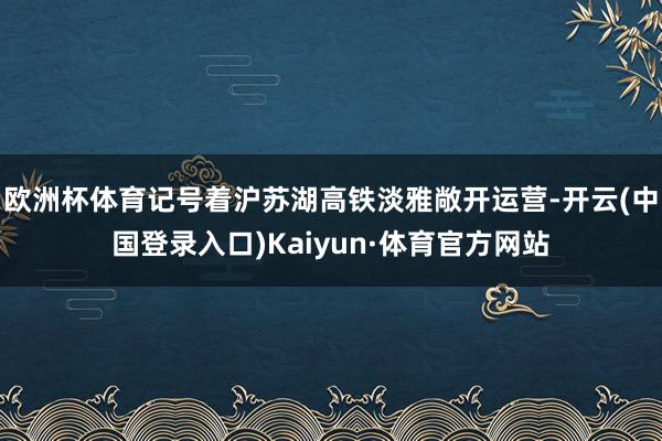 欧洲杯体育记号着沪苏湖高铁淡雅敞开运营-开云(中国登录入口)Kaiyun·体育官方网站
