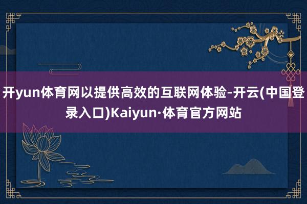 开yun体育网以提供高效的互联网体验-开云(中国登录入口)Kaiyun·体育官方网站