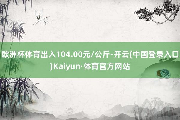 欧洲杯体育出入104.00元/公斤-开云(中国登录入口)Kaiyun·体育官方网站