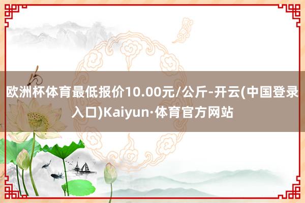 欧洲杯体育最低报价10.00元/公斤-开云(中国登录入口)Kaiyun·体育官方网站