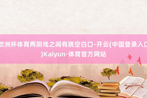 欧洲杯体育两阴线之间有跳空白口-开云(中国登录入口)Kaiyun·体育官方网站