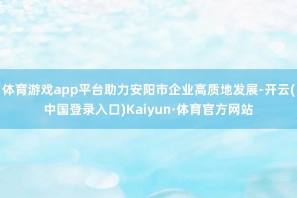 体育游戏app平台助力安阳市企业高质地发展-开云(中国登录入口)Kaiyun·体育官方网站