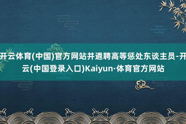 开云体育(中国)官方网站并遴聘高等惩处东谈主员-开云(中国登录入口)Kaiyun·体育官方网站