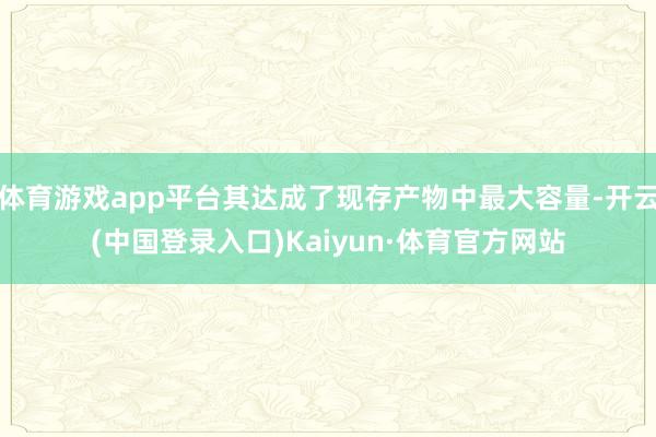 体育游戏app平台其达成了现存产物中最大容量-开云(中国登录入口)Kaiyun·体育官方网站