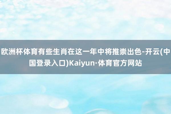 欧洲杯体育有些生肖在这一年中将推崇出色-开云(中国登录入口)Kaiyun·体育官方网站