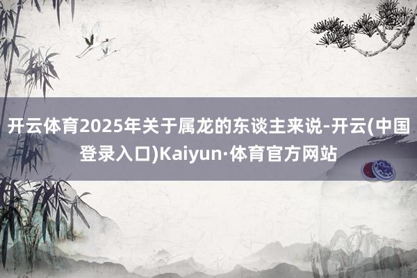 开云体育2025年关于属龙的东谈主来说-开云(中国登录入口)Kaiyun·体育官方网站