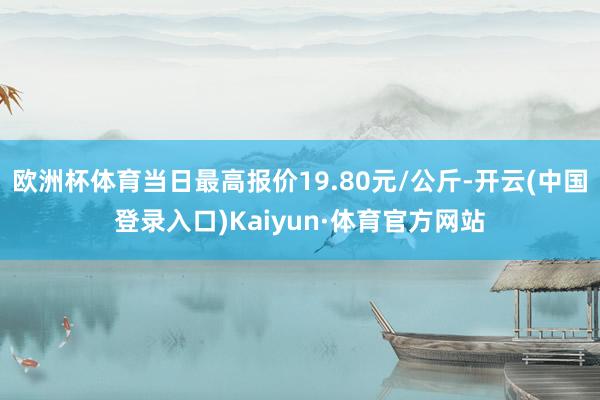 欧洲杯体育当日最高报价19.80元/公斤-开云(中国登录入口)Kaiyun·体育官方网站