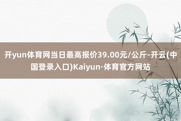 开yun体育网当日最高报价39.00元/公斤-开云(中国登录入口)Kaiyun·体育官方网站
