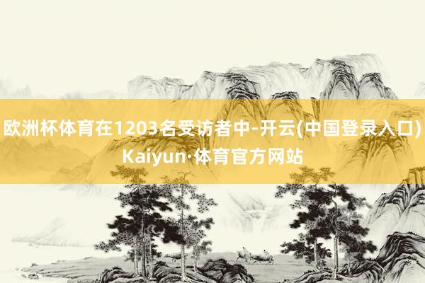 欧洲杯体育在1203名受访者中-开云(中国登录入口)Kaiyun·体育官方网站