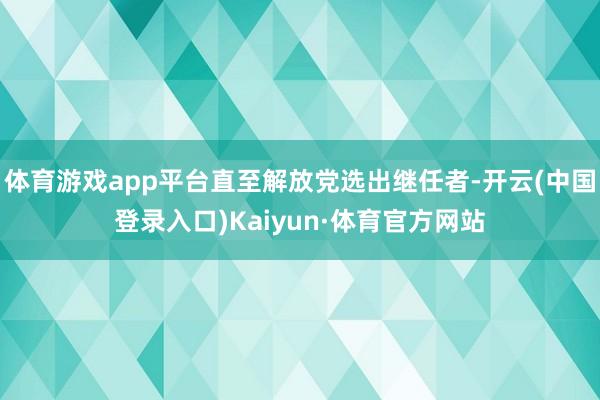体育游戏app平台直至解放党选出继任者-开云(中国登录入口)Kaiyun·体育官方网站