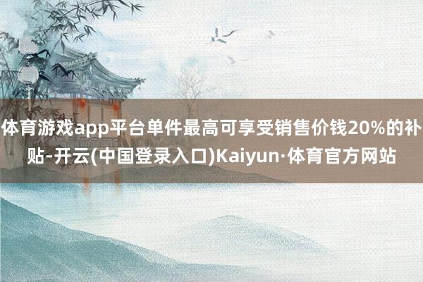 体育游戏app平台单件最高可享受销售价钱20%的补贴-开云(中国登录入口)Kaiyun·体育官方网站