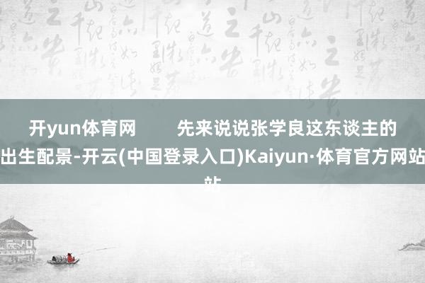 开yun体育网 先来说说张学良这东谈主的出生配景-开云(中国登录入口)Kaiyun·体育官方网站