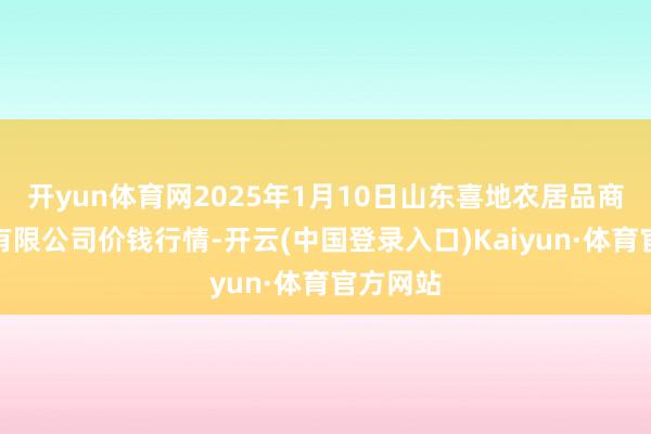 开yun体育网2025年1月10日山东喜地农居品商场管制有限公司价钱行情-开云(中国登录入口)Kaiyun·体育官方网站