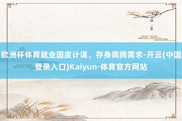 欧洲杯体育就业国度计谋、存身阛阓需求-开云(中国登录入口)Kaiyun·体育官方网站