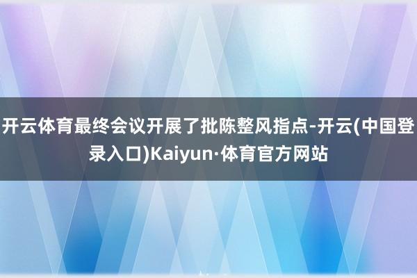 开云体育最终会议开展了批陈整风指点-开云(中国登录入口)Kaiyun·体育官方网站