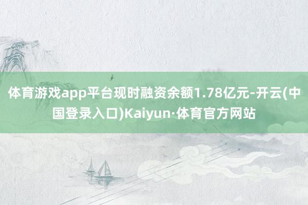 体育游戏app平台现时融资余额1.78亿元-开云(中国登录入口)Kaiyun·体育官方网站