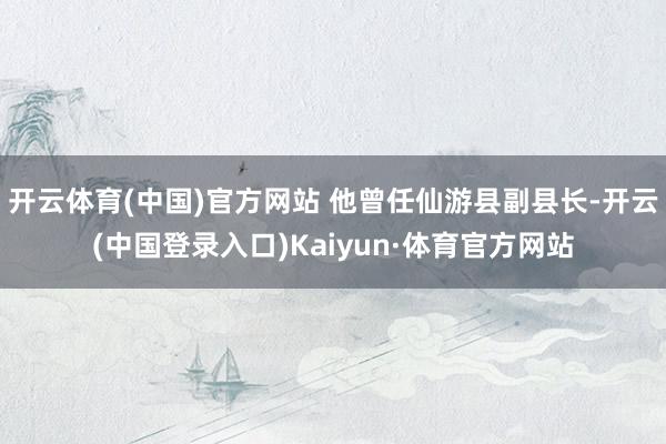 开云体育(中国)官方网站 他曾任仙游县副县长-开云(中国登录入口)Kaiyun·体育官方网站
