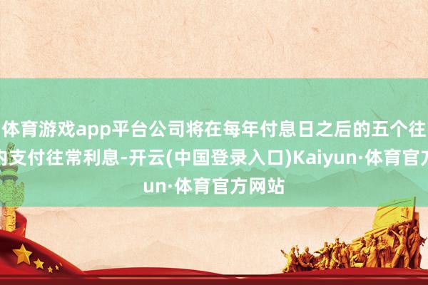 体育游戏app平台公司将在每年付息日之后的五个往翌日内支付往常利息-开云(中国登录入口)Kaiyun·体育官方网站