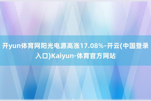 开yun体育网阳光电源高涨17.08%-开云(中国登录入口)Kaiyun·体育官方网站