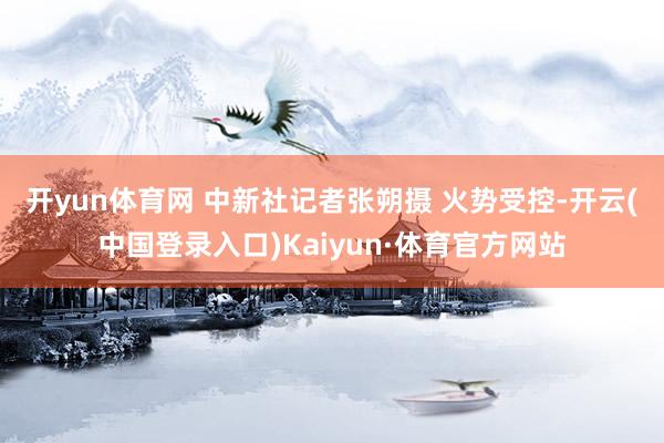 开yun体育网 中新社记者张朔摄 　　火势受控-开云(中国登录入口)Kaiyun·体育官方网站