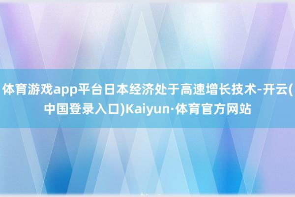 体育游戏app平台日本经济处于高速增长技术-开云(中国登录入口)Kaiyun·体育官方网站