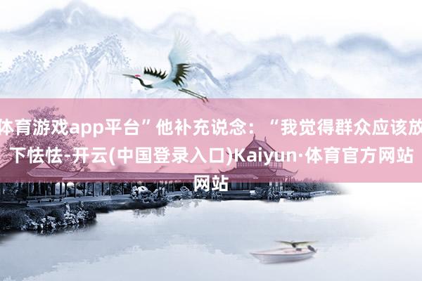 体育游戏app平台”他补充说念：“我觉得群众应该放下怯怯-开云(中国登录入口)Kaiyun·体育官方网站