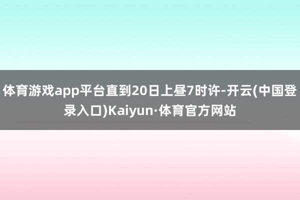 体育游戏app平台直到20日上昼7时许-开云(中国登录入口)Kaiyun·体育官方网站