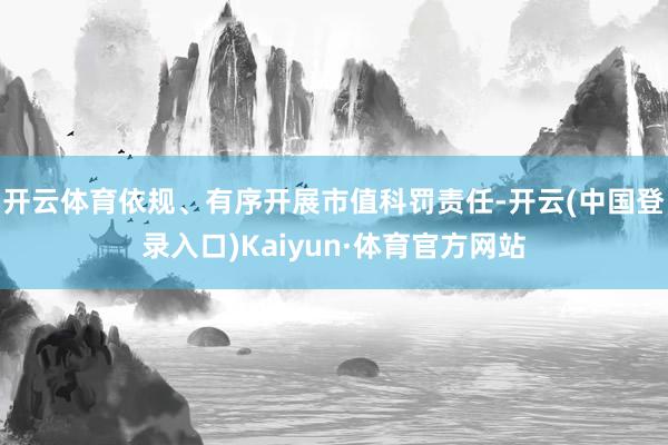 开云体育依规、有序开展市值科罚责任-开云(中国登录入口)Kaiyun·体育官方网站