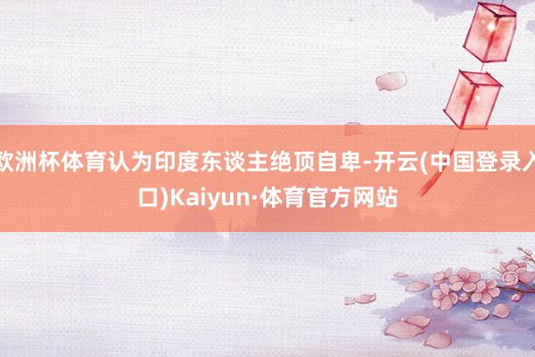 欧洲杯体育认为印度东谈主绝顶自卑-开云(中国登录入口)Kaiyun·体育官方网站