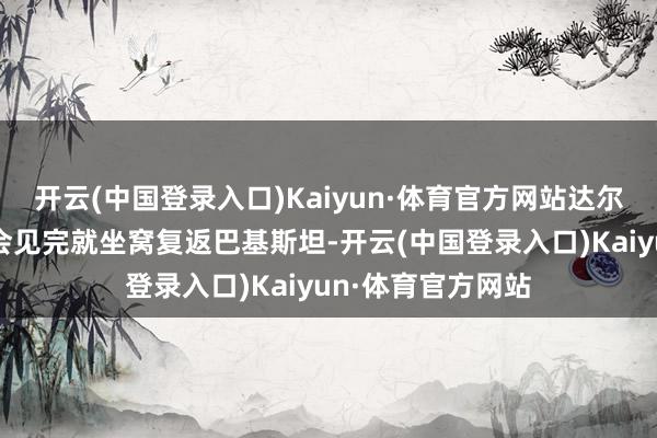开云(中国登录入口)Kaiyun·体育官方网站达尔原来准备在本日会见完就坐窝复返巴基斯坦-开云(中国登录入口)Kaiyun·体育官方网站