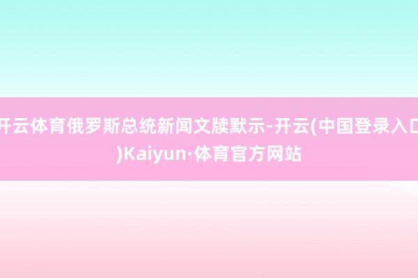 开云体育俄罗斯总统新闻文牍默示-开云(中国登录入口)Kaiyun·体育官方网站