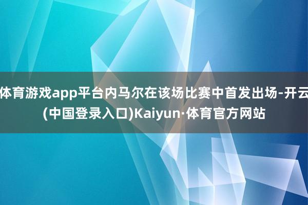 体育游戏app平台内马尔在该场比赛中首发出场-开云(中国登录入口)Kaiyun·体育官方网站