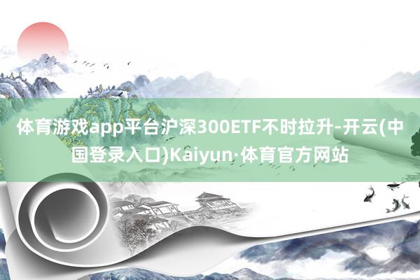 体育游戏app平台沪深300ETF不时拉升-开云(中国登录入口)Kaiyun·体育官方网站