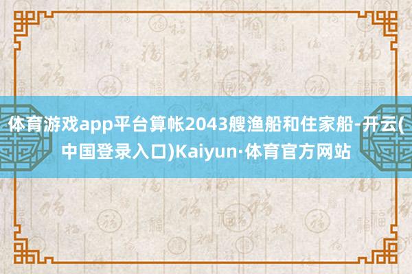 体育游戏app平台算帐2043艘渔船和住家船-开云(中国登录入口)Kaiyun·体育官方网站
