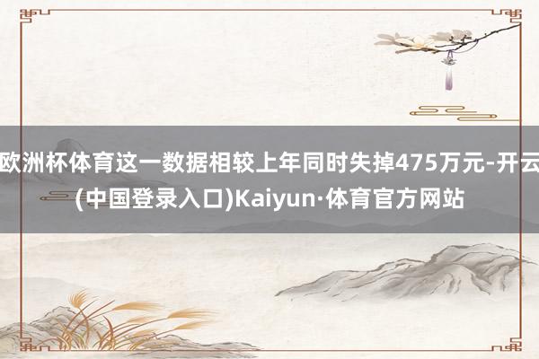 欧洲杯体育这一数据相较上年同时失掉475万元-开云(中国登录入口)Kaiyun·体育官方网站