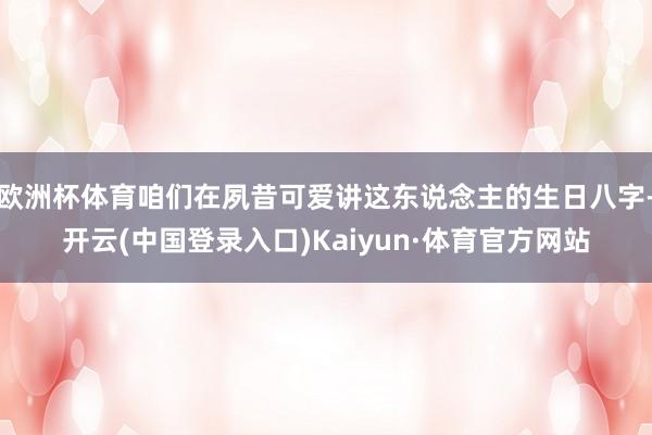 欧洲杯体育咱们在夙昔可爱讲这东说念主的生日八字-开云(中国登录入口)Kaiyun·体育官方网站