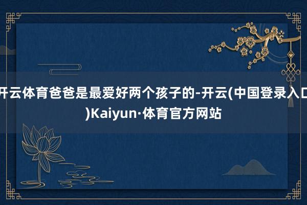 开云体育爸爸是最爱好两个孩子的-开云(中国登录入口)Kaiyun·体育官方网站