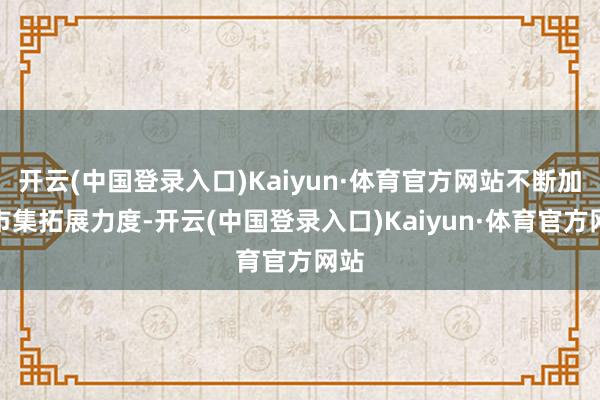 开云(中国登录入口)Kaiyun·体育官方网站不断加大市集拓展力度-开云(中国登录入口)Kaiyun·体育官方网站