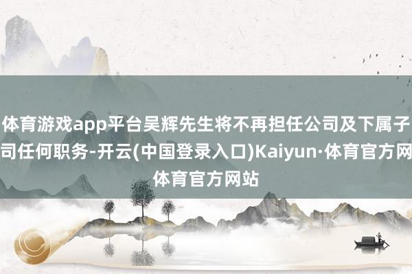 体育游戏app平台吴辉先生将不再担任公司及下属子公司任何职务-开云(中国登录入口)Kaiyun·体育官方网站