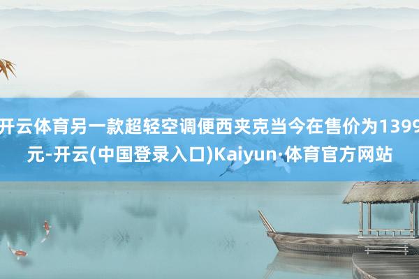 开云体育另一款超轻空调便西夹克当今在售价为1399元-开云(中国登录入口)Kaiyun·体育官方网站