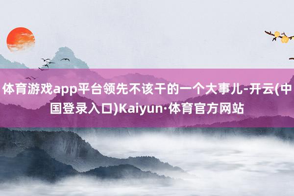 体育游戏app平台领先不该干的一个大事儿-开云(中国登录入口)Kaiyun·体育官方网站