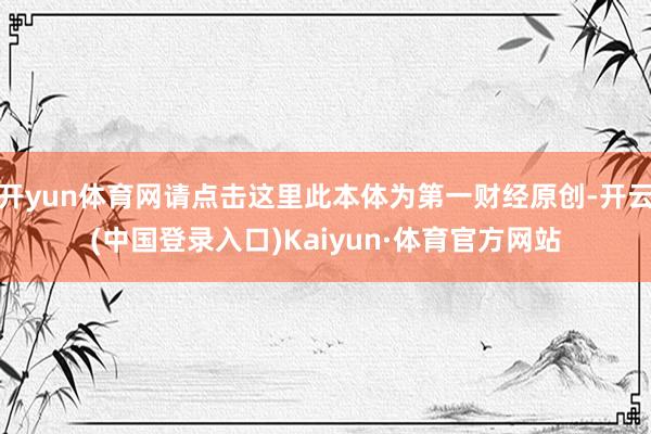 开yun体育网请点击这里此本体为第一财经原创-开云(中国登录入口)Kaiyun·体育官方网站