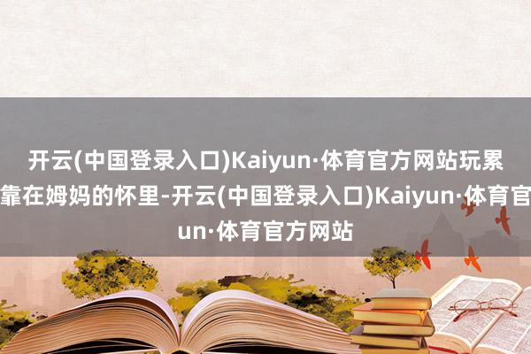 开云(中国登录入口)Kaiyun·体育官方网站玩累了就依靠在姆妈的怀里-开云(中国登录入口)Kaiyun·体育官方网站