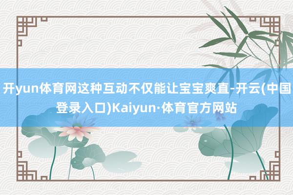 开yun体育网这种互动不仅能让宝宝爽直-开云(中国登录入口)Kaiyun·体育官方网站