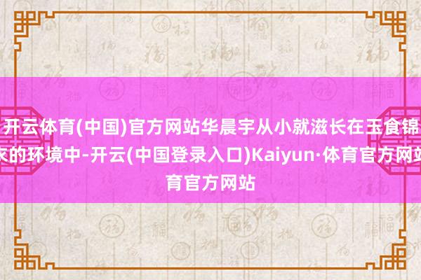 开云体育(中国)官方网站华晨宇从小就滋长在玉食锦衣的环境中-开云(中国登录入口)Kaiyun·体育官方网站