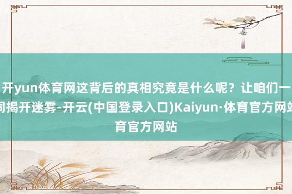 开yun体育网这背后的真相究竟是什么呢？让咱们一同揭开迷雾-开云(中国登录入口)Kaiyun·体育官方网站