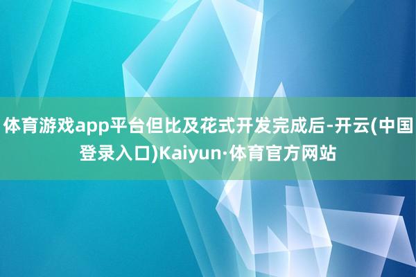 体育游戏app平台但比及花式开发完成后-开云(中国登录入口)Kaiyun·体育官方网站