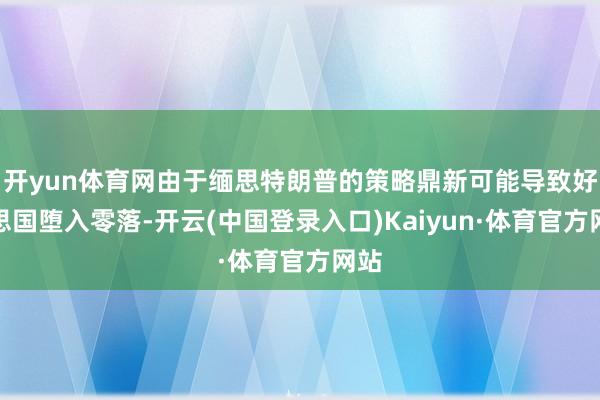 开yun体育网由于缅思特朗普的策略鼎新可能导致好意思国堕入零落-开云(中国登录入口)Kaiyun·体育官方网站