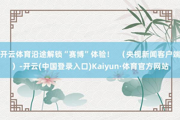 开云体育沿途解锁“赛博”体验！  （央视新闻客户端）-开云(中国登录入口)Kaiyun·体育官方网站